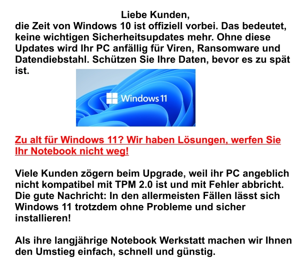 Liebe Kunden,  die Zeit von Windows 10 ist offiziell vorbei. Das bedeutet, keine wichtigen Sicherheitsupdates mehr. Ohne diese Updates wird Ihr PC anfällig für Viren, Ransomware und Datendiebstahl. Schützen Sie Ihre Daten, bevor es zu spät ist.     Zu alt für Windows 11? Wir haben Lösungen, werfen Sie Ihr Notebook nicht weg!  Viele Kunden zögern beim Upgrade, weil ihr PC angeblich nicht kompatibel mit TPM 2.0 ist und mit Fehler abbricht. Die gute Nachricht: In den allermeisten Fällen lässt sich Windows 11 trotzdem ohne Probleme und sicher installieren!   Als ihre langjährige Notebook Werkstatt machen wir Ihnen den Umstieg einfach, schnell und günstig.