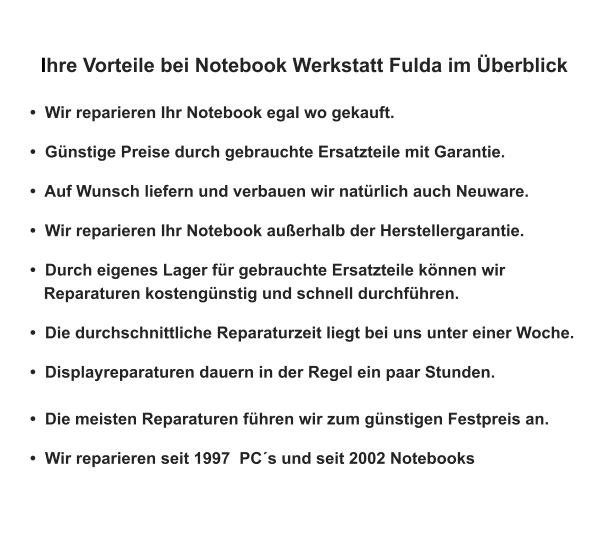 Ihre Vorteile bei Notebook Werkstatt Fulda im Überblick    •  Wir reparieren Ihr Notebook egal wo gekauft.   •  Günstige Preise durch gebrauchte Ersatzteile mit Garantie.   •  Auf Wunsch liefern und verbauen wir natürlich auch Neuware.   •  Wir reparieren Ihr Notebook außerhalb der Herstellergarantie.   •  Durch eigenes Lager für gebrauchte Ersatzteile können wir    Reparaturen kostengünstig und schnell durchführen.   •  Die durchschnittliche Reparaturzeit liegt bei uns unter einer Woche.  •  Displayreparaturen dauern in der Regel ein paar Stunden.   •  Die meisten Reparaturen führen wir zum günstigen Festpreis an.   •  Wir reparieren seit 1997  PC´s und seit 2002 Notebooks